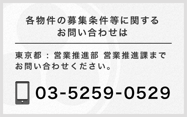 各物件の募集条件等に関するお問い合わせは 東京都：営業推進部 営業推進課 までお問い合わせください。 TEL 03-5259-0529